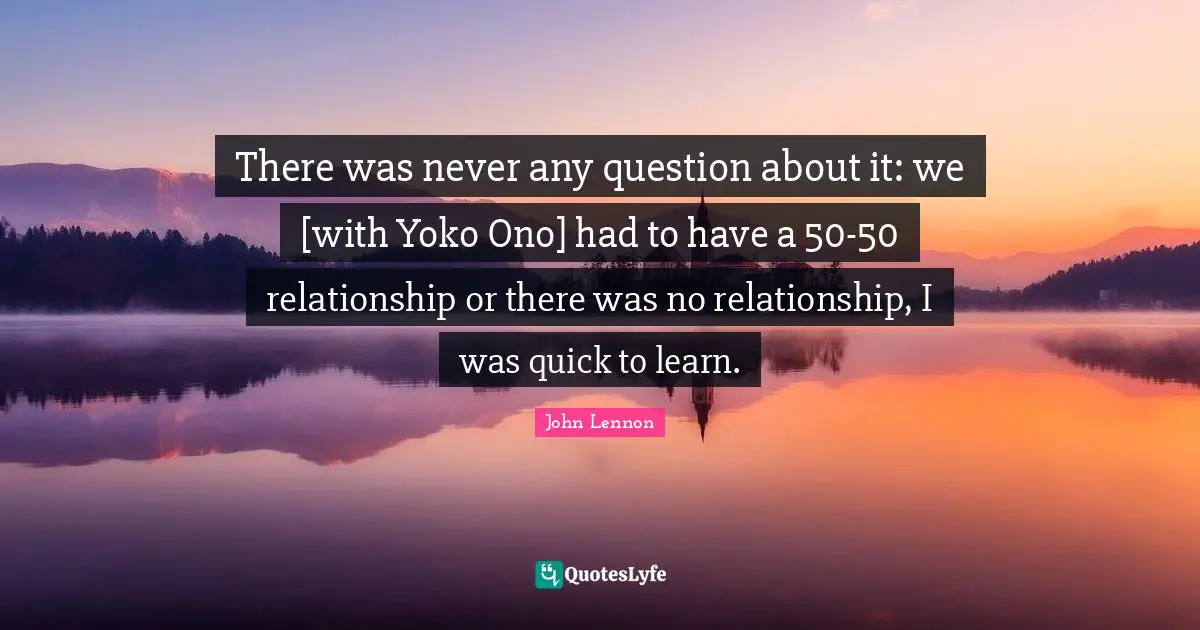 There was never any question about it: we [with Yoko Ono] had to have a 50-50 relationship or there was no relationship, I was quick to learn.