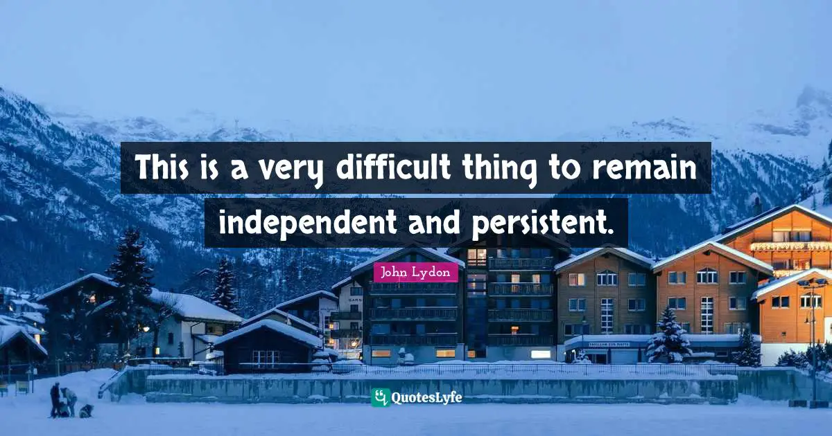 This is a very difficult thing to remain independent and persistent.