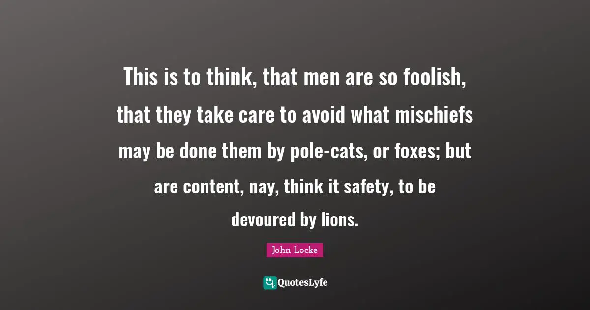 This is to think, that men are so foolish, that they take care to avoid what mischiefs may be done them by pole-cats, or foxes; but are content, nay, think it safety, to be devoured by lions.