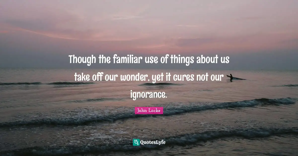 Though the familiar use of things about us take off our wonder, yet it cures not our ignorance.