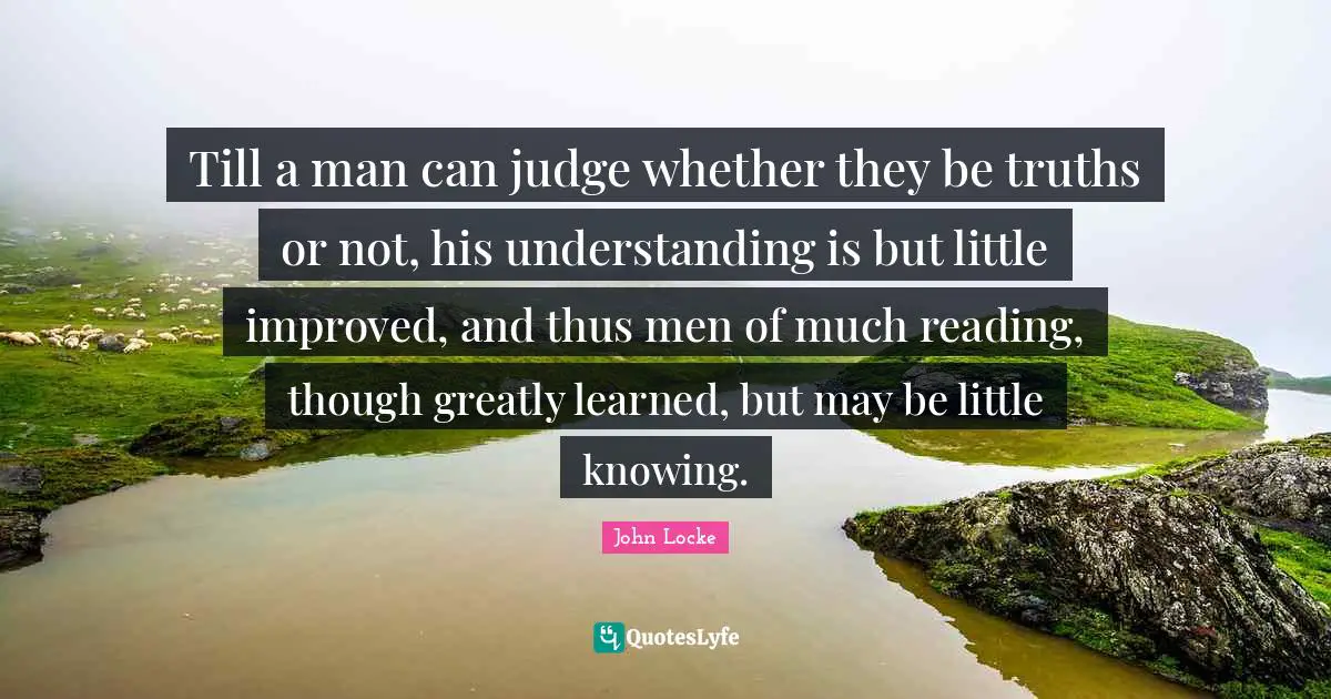 Till a man can judge whether they be truths or not, his understanding is but little improved, and thus men of much reading, though greatly learned, but may be little knowing.