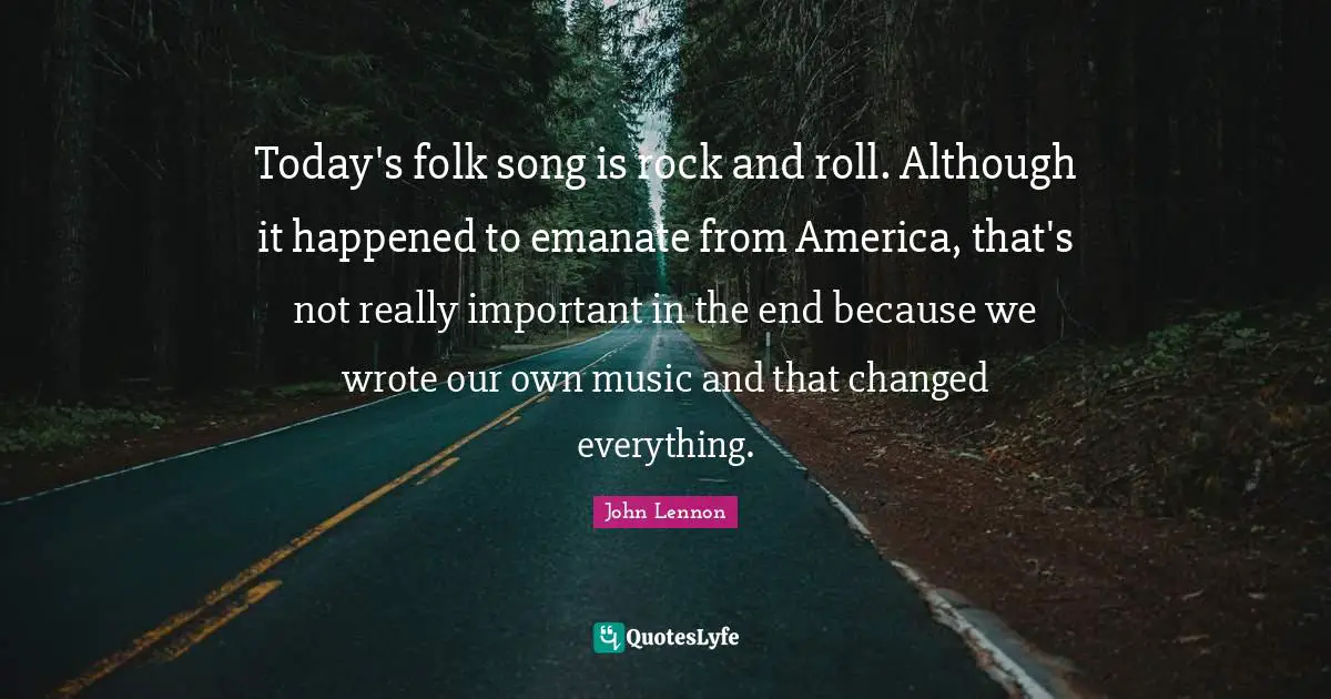 Today's folk song is rock and roll. Although it happened to emanate from America, that's not really important in the end because we wrote our own music and that changed everything.