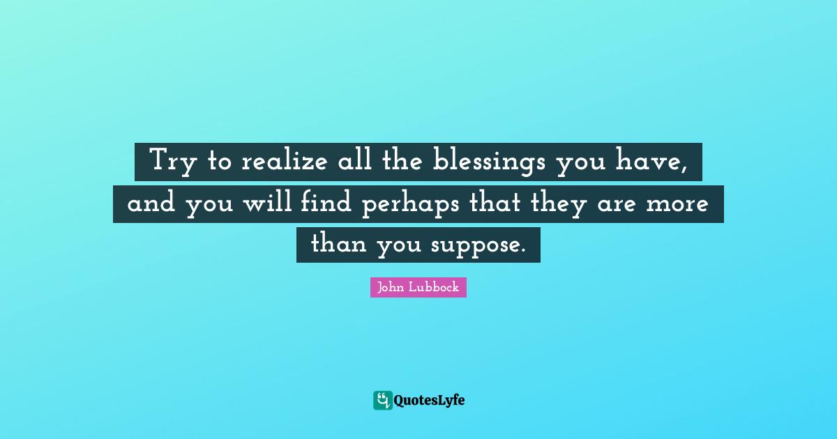 Try to realize all the blessings you have, and you will find perhaps that they are more than you suppose.
