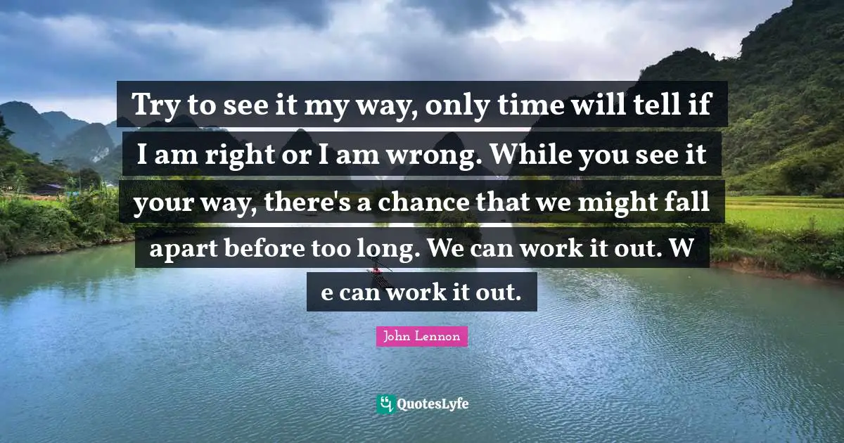 John Lennon Quotes: "Try to see it my way, only time will tell if I am right or I am wrong. While you see it your way, there's a chance that we might fall apart before too long. We can work it out. W e can work it out."