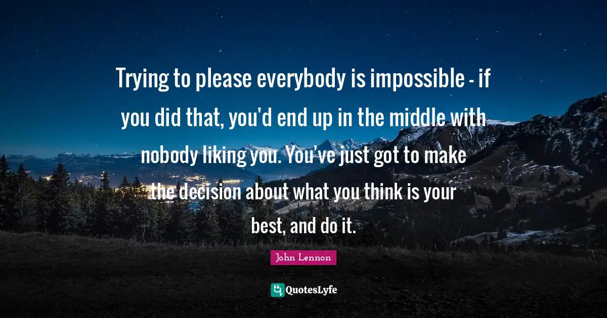 Trying to please everybody is impossible - if you did that, you'd end up in the middle with nobody liking you. You've just got to make the decision about what you think is your best, and do it.