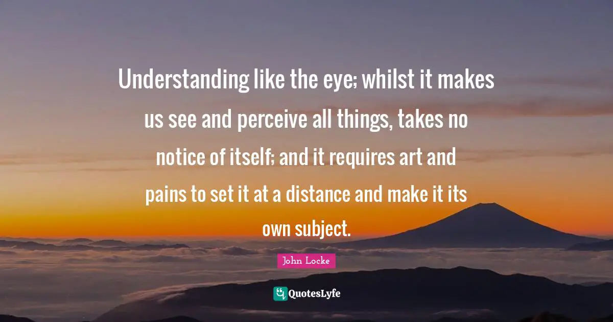Understanding like the eye; whilst it makes us see and perceive all things, takes no notice of itself; and it requires art and pains to set it at a distance and make it its own subject.