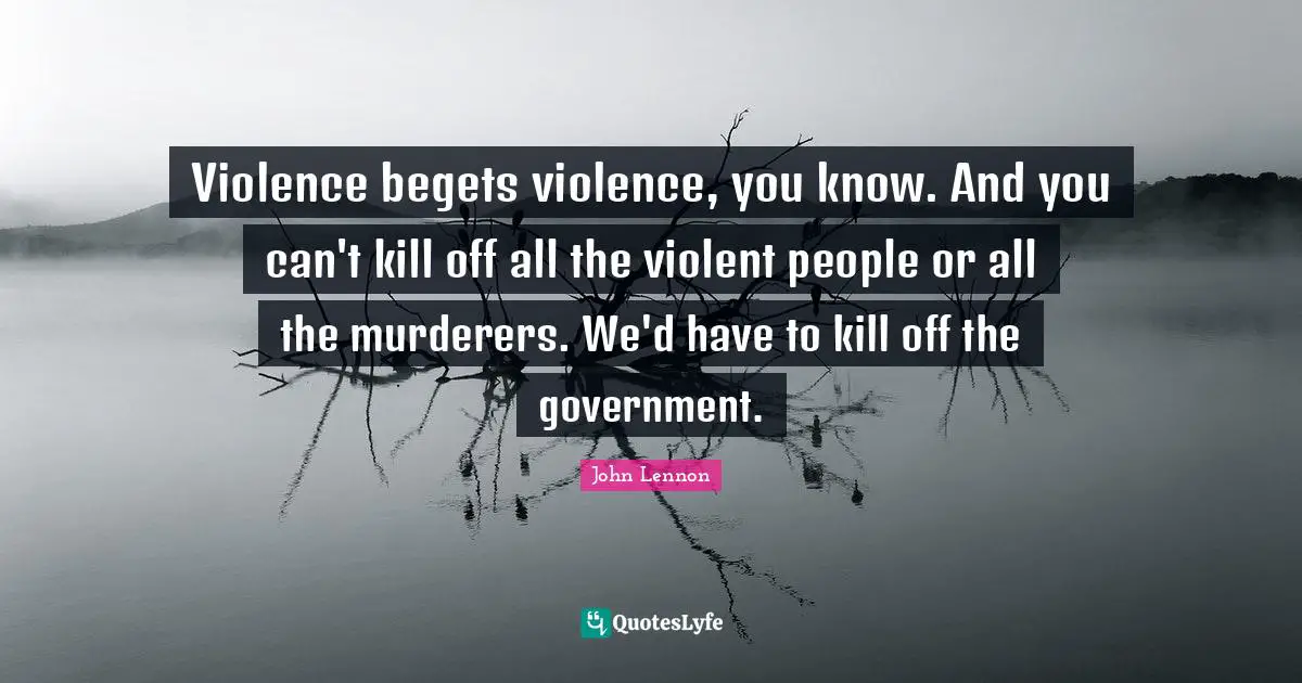 Violence begets violence, you know. And you can't kill off all the violent people or all the murderers. We'd have to kill off the government.