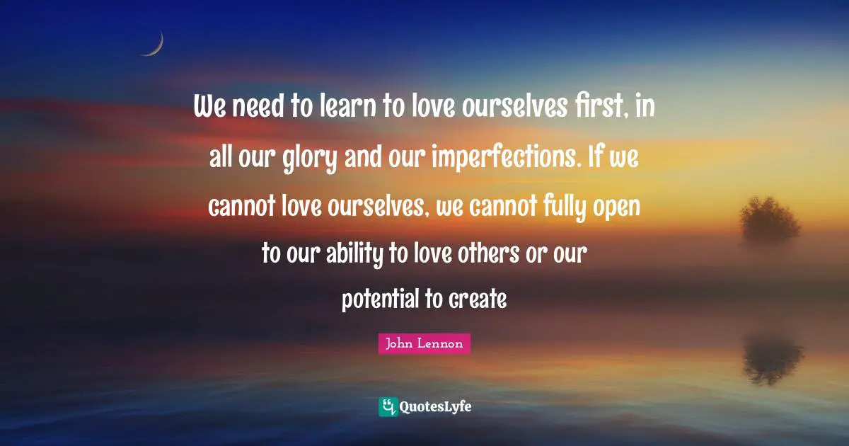 Love Of My Life Quotes: "We need to learn to love ourselves first, in all our glory and our imperfections. If we cannot love ourselves, we cannot fully open to our ability to love others or our potential to create"
