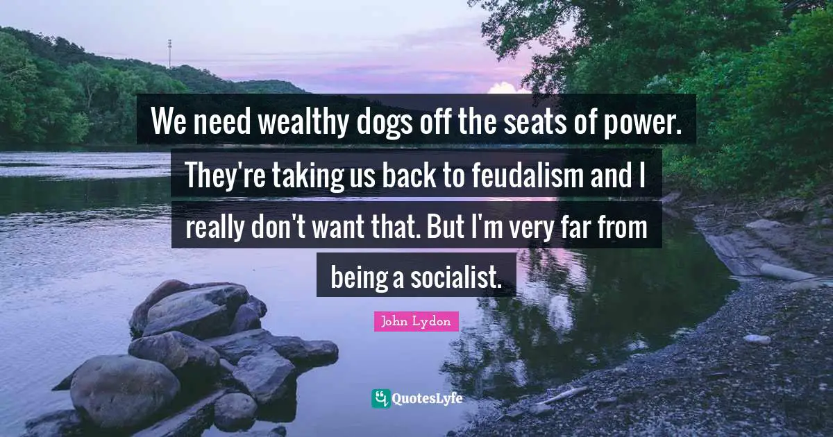 We need wealthy dogs off the seats of power. They're taking us back to feudalism and I really don't want that. But I'm very far from being a socialist.