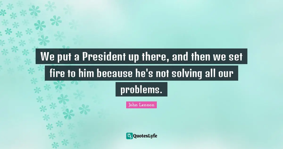 We put a President up there, and then we set fire to him because he's not solving all our problems.
