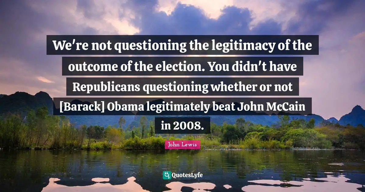 We're not questioning the legitimacy of the outcome of the election. You didn't have Republicans questioning whether or not [Barack] Obama legitimately beat John McCain in 2008.