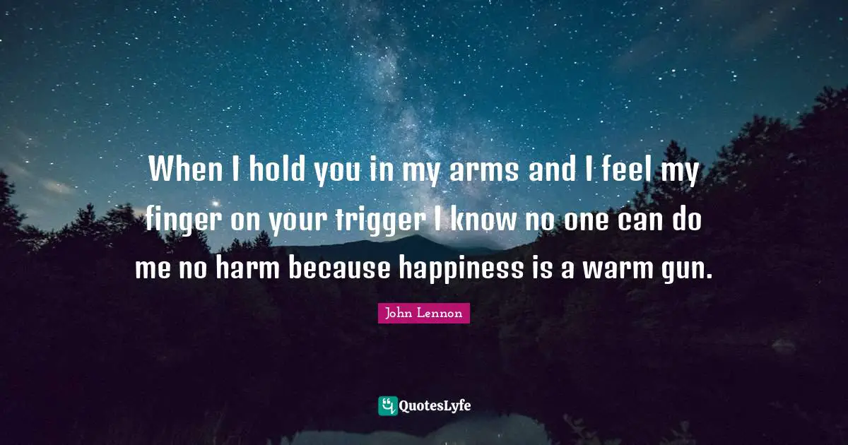 When I hold you in my arms and I feel my finger on your trigger I know no one can do me no harm because happiness is a warm gun.