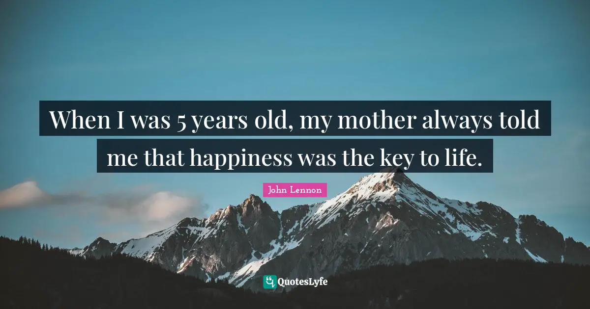 When I was 5 years old, my mother always told me that happiness was the key to life.