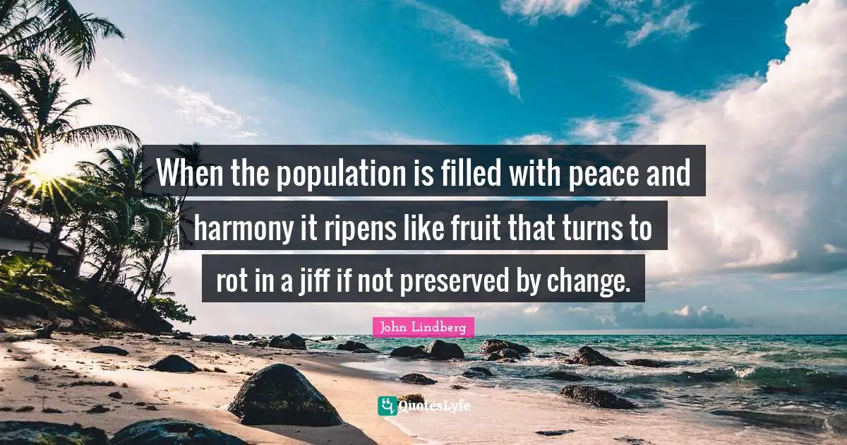 When the population is filled with peace and harmony it ripens like fruit that turns to rot in a jiff if not preserved by change.