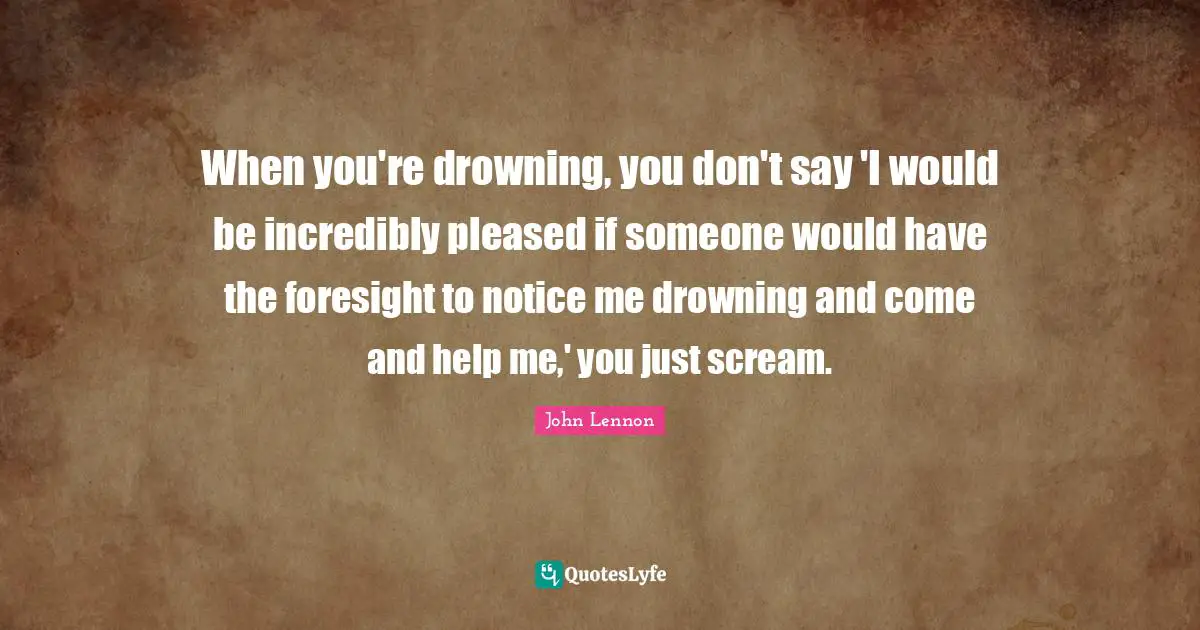 John Lennon Quotes: "When you're drowning, you don't say 'I would be incredibly pleased if someone would have the foresight to notice me drowning and come and help me,' you just scream."