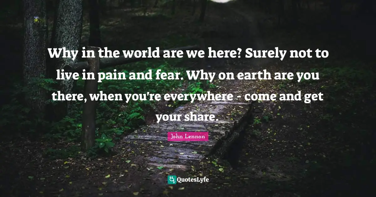 Why in the world are we here? Surely not to live in pain and fear. Why on earth are you there, when you're everywhere - come and get your share.