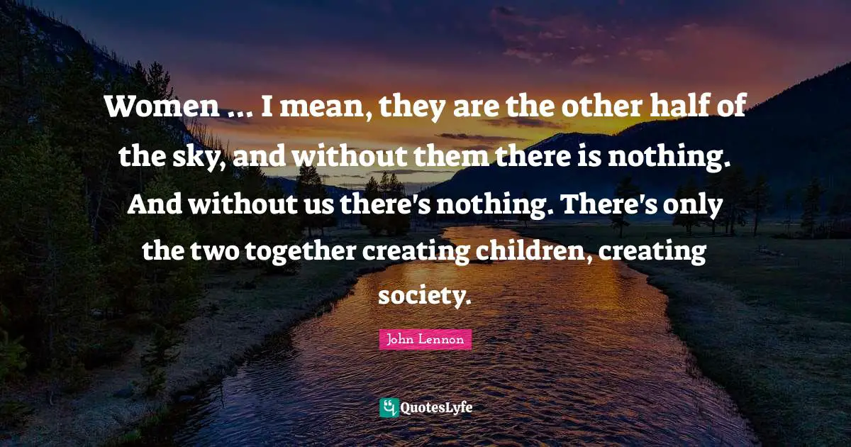 Women ... I mean, they are the other half of the sky, and without them there is nothing. And without us there's nothing. There's only the two together creating children, creating society.