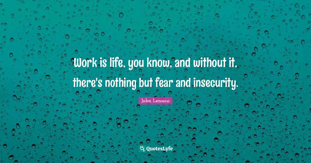 Work is life, you know, and without it, there's nothing but fear and insecurity.