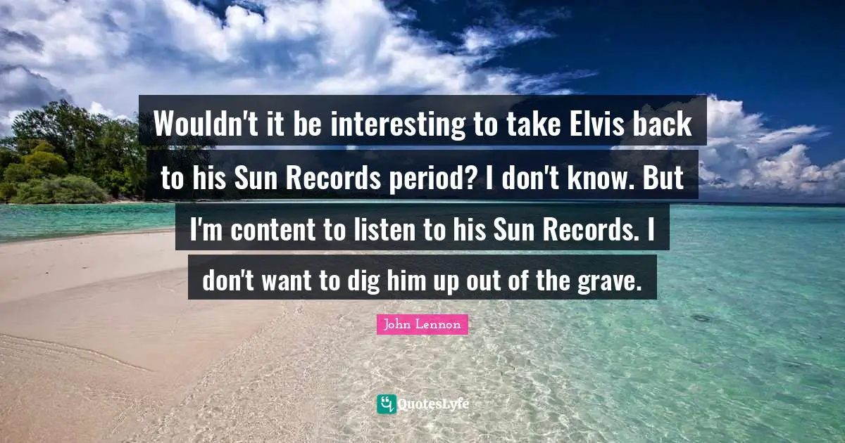 Wouldn't it be interesting to take Elvis back to his Sun Records period? I don't know. But I'm content to listen to his Sun Records. I don't want to dig him up out of the grave.