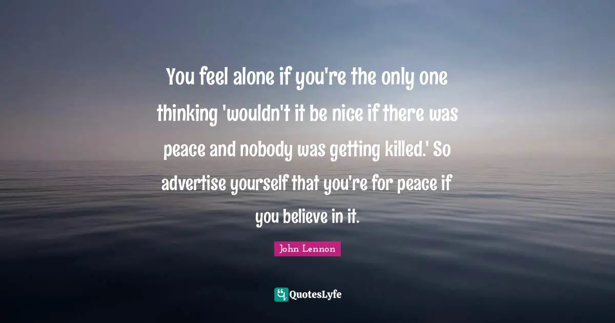 You feel alone if you're the only one thinking 'wouldn't it be nice if there was peace and nobody was getting killed.' So advertise yourself that you're for peace if you believe in it.