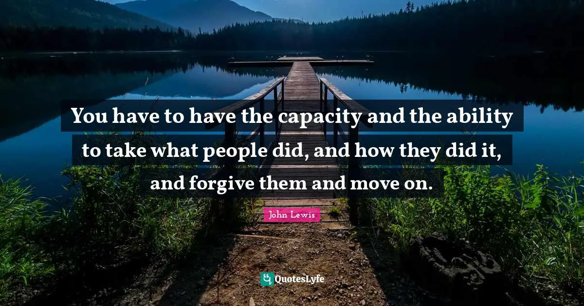 Forgiving Quotes: "You have to have the capacity and the ability to take what people did, and how they did it, and forgive them and move on."