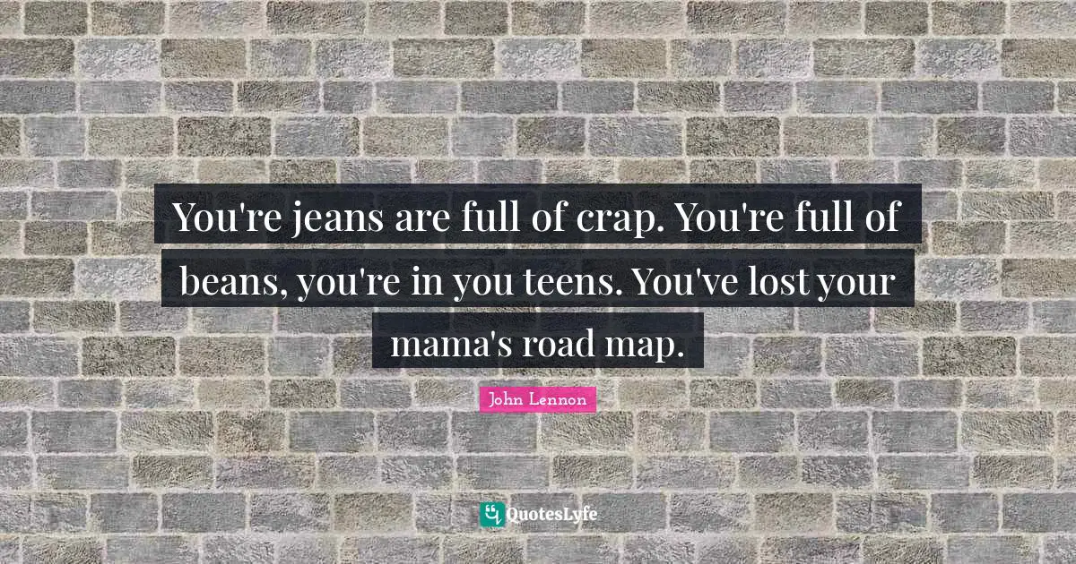 You're jeans are full of crap. You're full of beans, you're in you teens. You've lost your mama's road map.