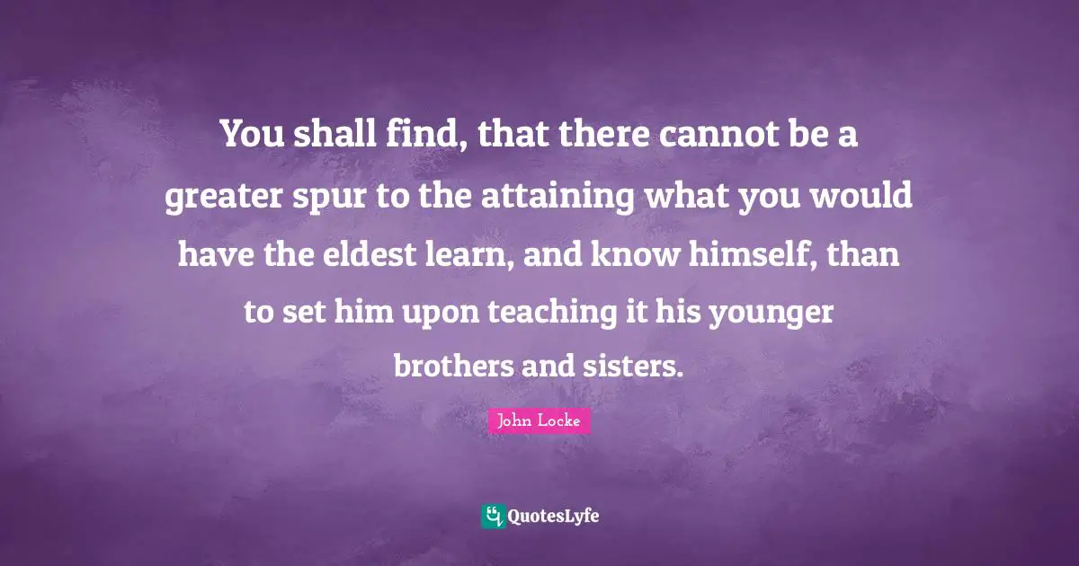 You shall find, that there cannot be a greater spur to the attaining what you would have the eldest learn, and know himself, than to set him upon teaching it his younger brothers and sisters.