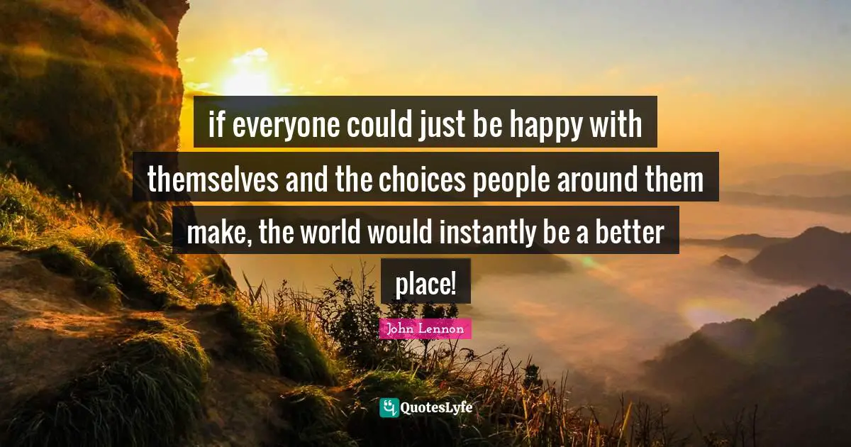 if everyone could just be happy with themselves and the choices people around them make, the world would instantly be a better place!