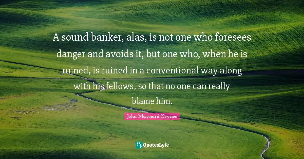 A sound banker, alas, is not one who foresees danger and avoids it, but one who, when he is ruined, is ruined in a conventional way along with his fellows, so that no one can really blame him.