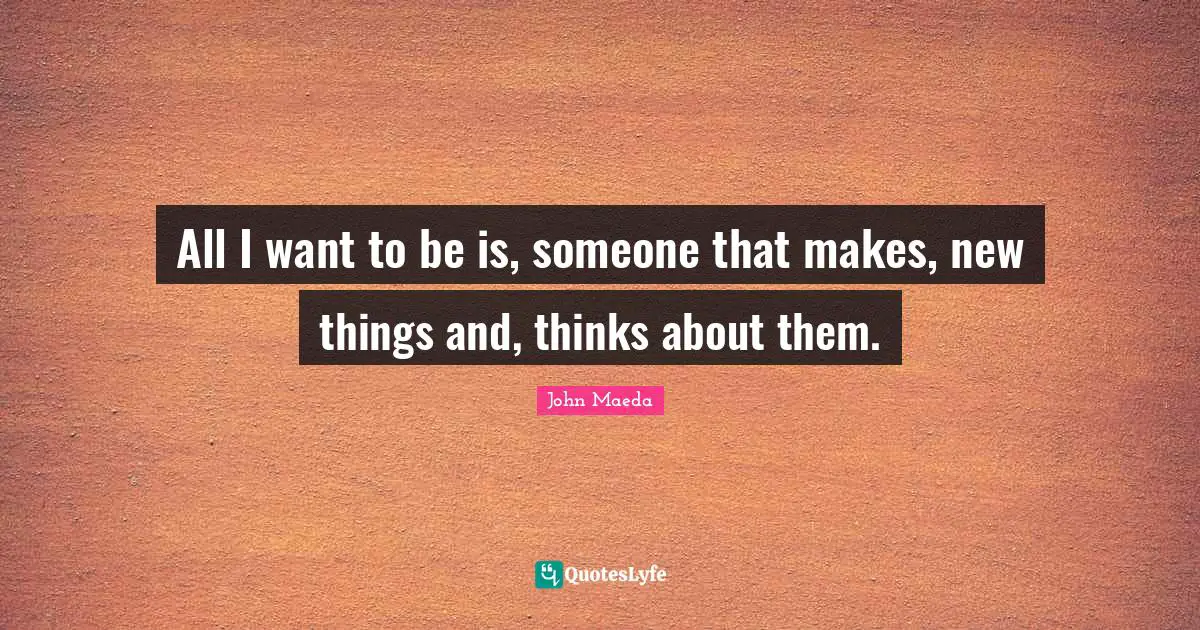 All I want to be is, someone that makes, new things and, thinks about them.
