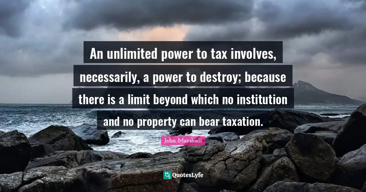 Taxation Quotes: "An unlimited power to tax involves, necessarily, a power to destroy; because there is a limit beyond which no institution and no property can bear taxation."