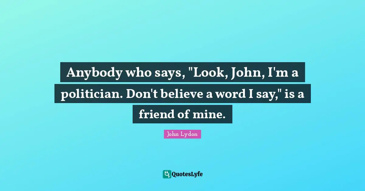 Anybody who says, "Look, John, I'm a politician. Don't believe a word I say," is a friend of mine.