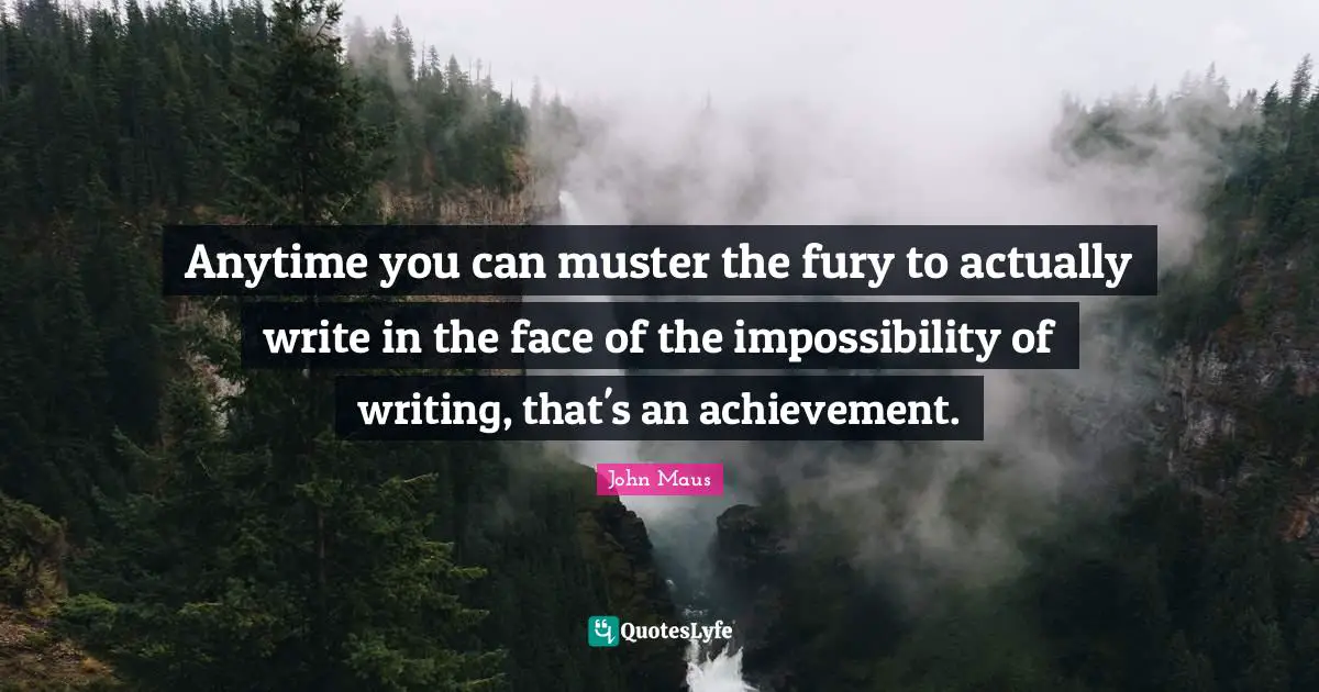 Anytime you can muster the fury to actually write in the face of the impossibility of writing, that's an achievement.