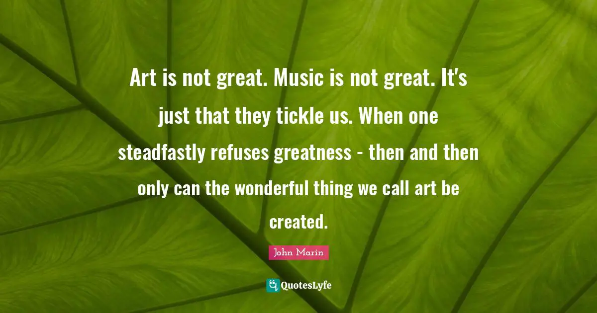 Art is not great. Music is not great. It's just that they tickle us. When one steadfastly refuses greatness - then and then only can the wonderful thing we call art be created.