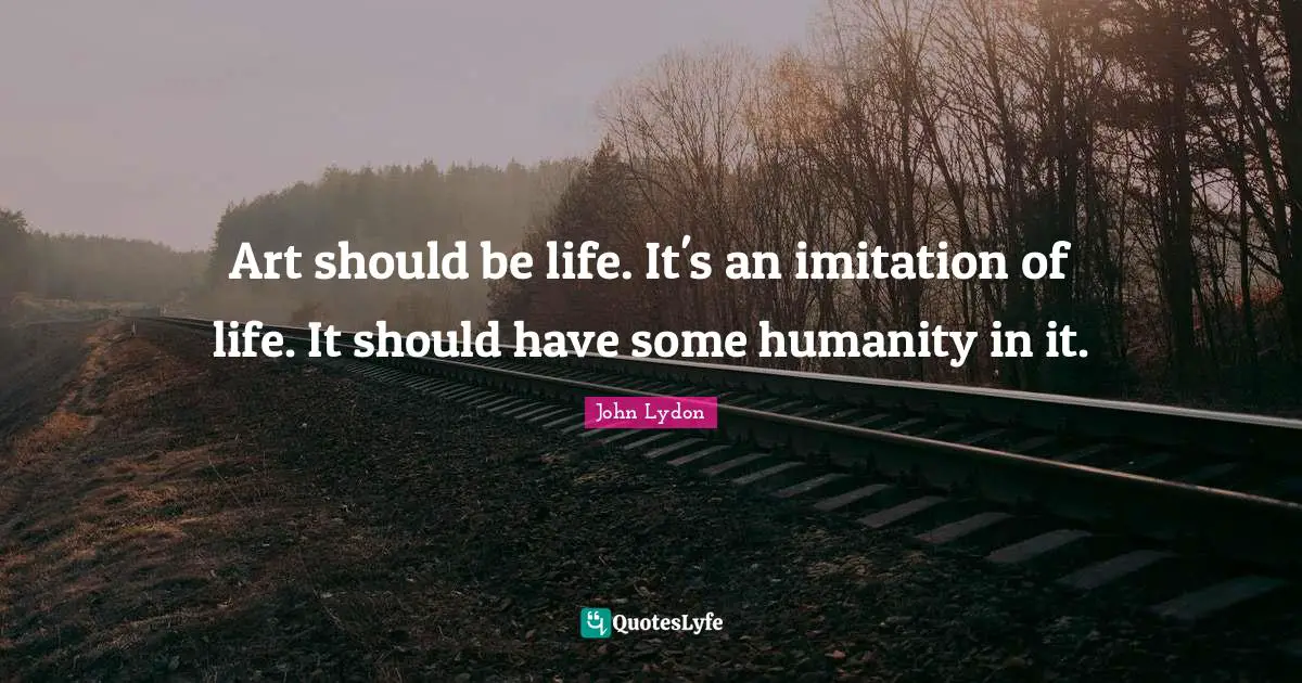 Art should be life. It's an imitation of life. It should have some humanity in it.