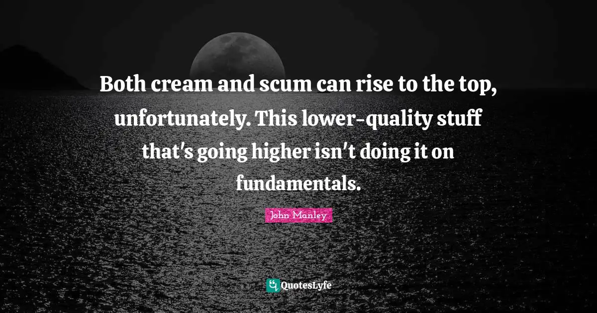 Both cream and scum can rise to the top, unfortunately. This lower-quality stuff that's going higher isn't doing it on fundamentals.