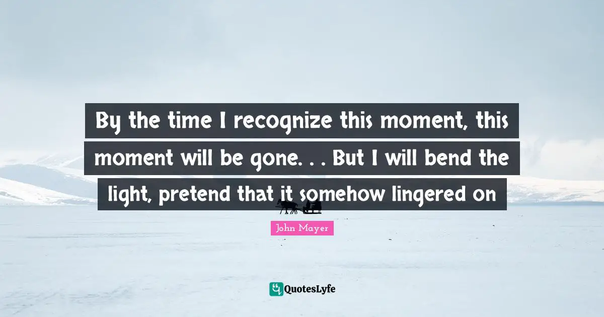 By the time I recognize this moment, this moment will be gone. . . But I will bend the light, pretend that it somehow lingered on