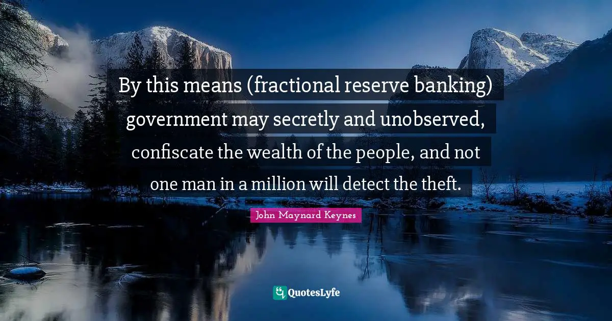 By this means (fractional reserve banking) government may secretly and unobserved, confiscate the wealth of the people, and not one man in a million will detect the theft.