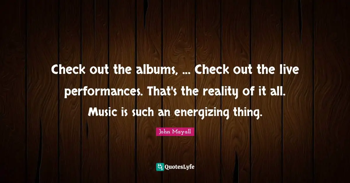 Albums Quotes: "Check out the albums, ... Check out the live performances. That's the reality of it all. Music is such an energizing thing."