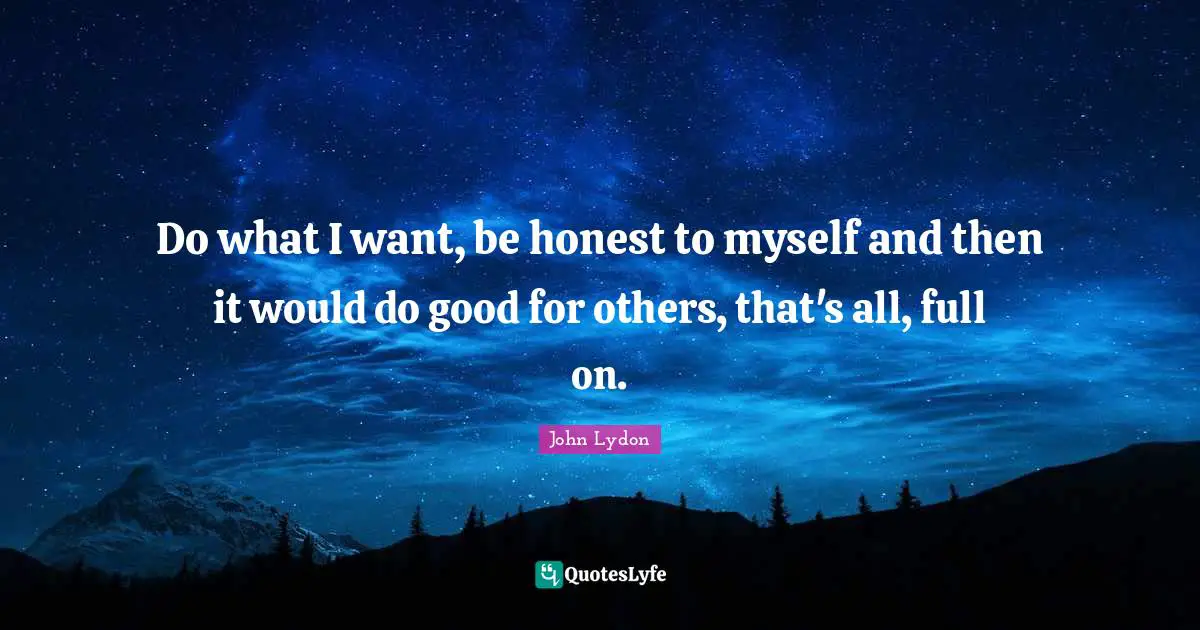 Do what I want, be honest to myself and then it would do good for others, that's all, full on.