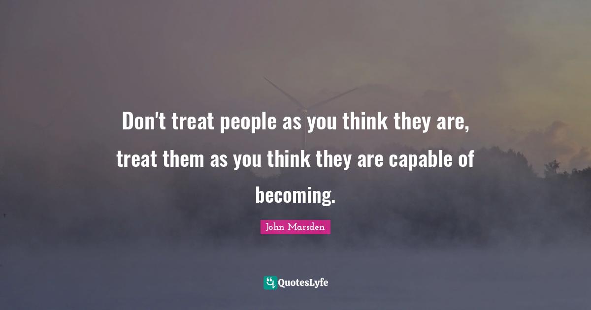 Don't treat people as you think they are, treat them as you think they are capable of becoming.