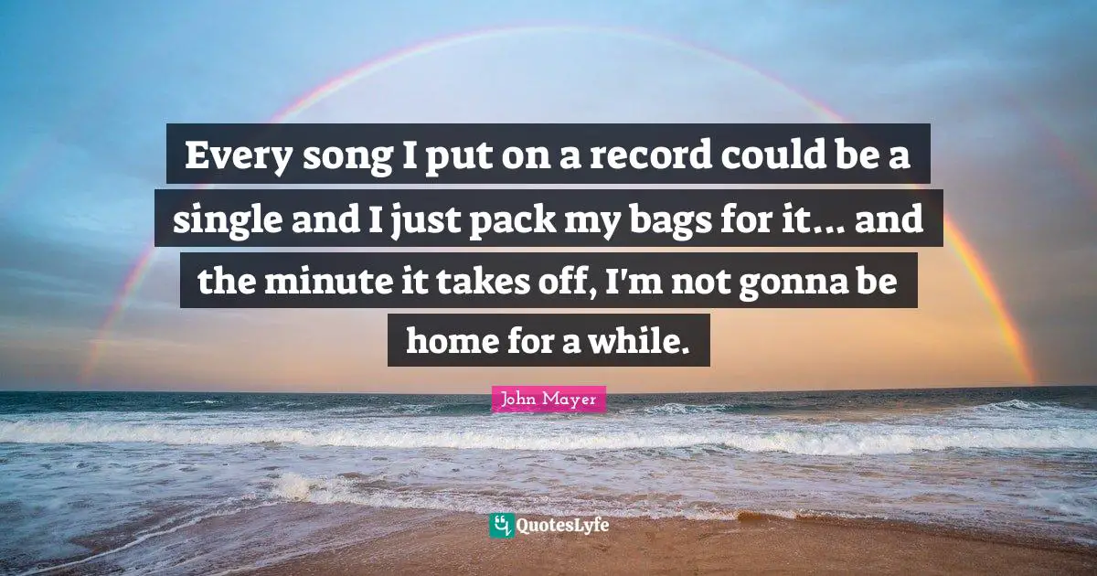 Every song I put on a record could be a single and I just pack my bags for it... and the minute it takes off, I'm not gonna be home for a while.