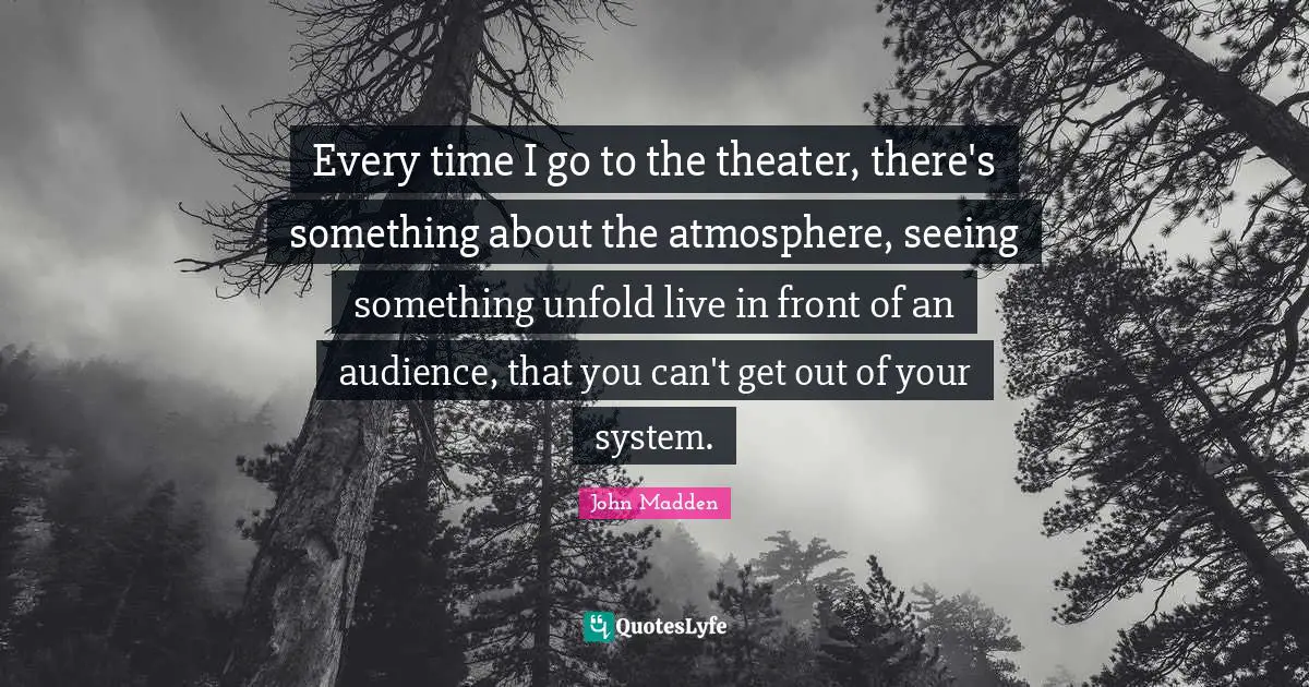 John Madden Quotes: "Every time I go to the theater, there's something about the atmosphere, seeing something unfold live in front of an audience, that you can't get out of your system."