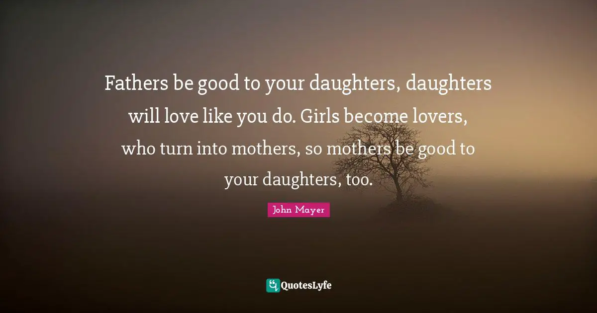 Fathers be good to your daughters, daughters will love like you do. Girls become lovers, who turn into mothers, so mothers be good to your daughters, too.