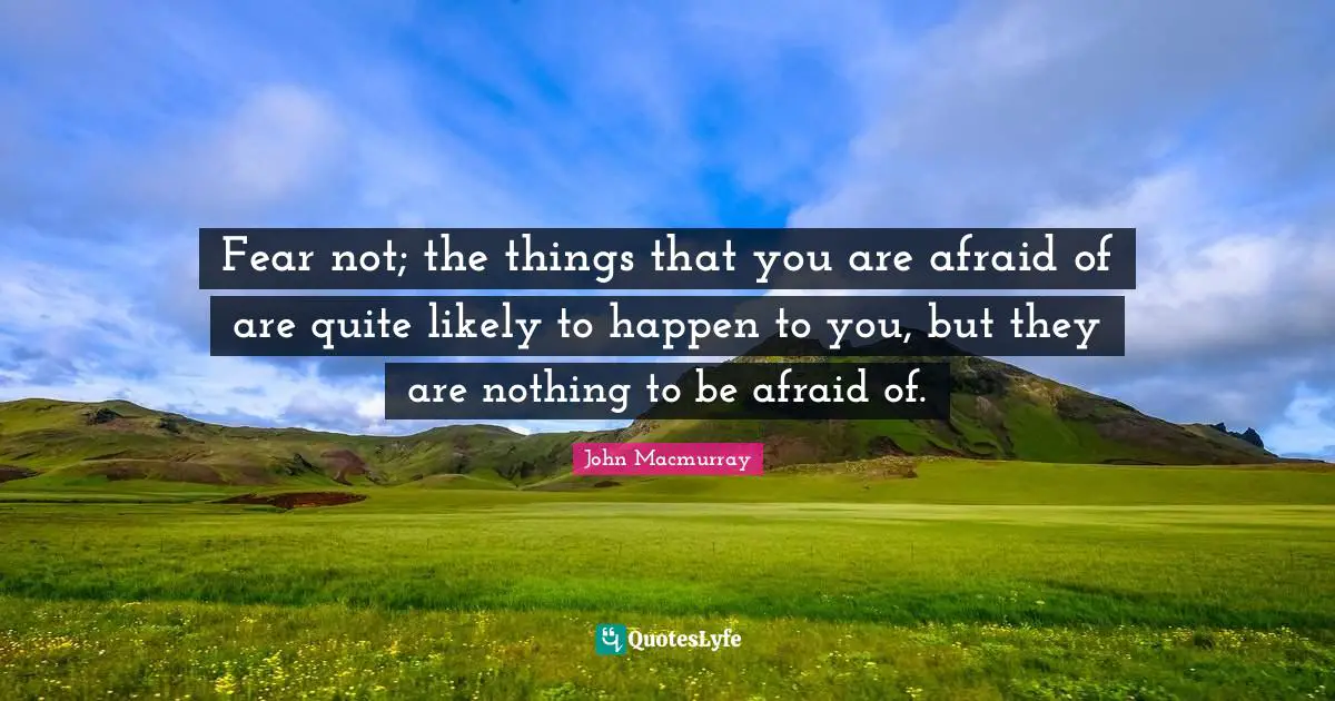 Fear not; the things that you are afraid of are quite likely to happen to you, but they are nothing to be afraid of.