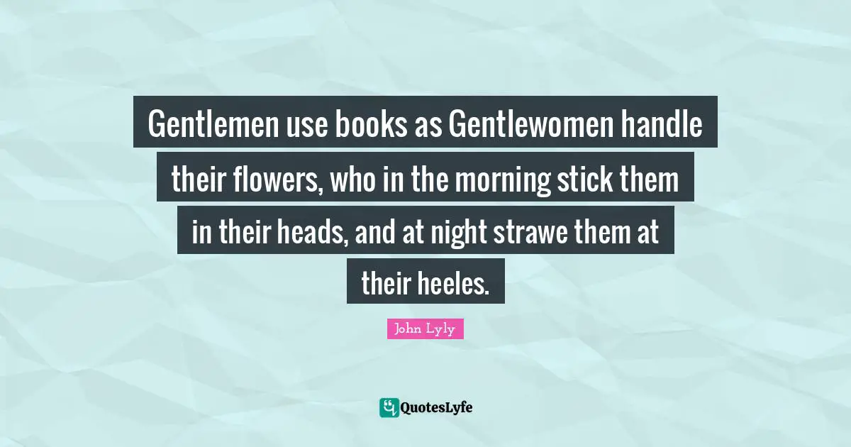 Gentlemen use books as Gentlewomen handle their flowers, who in the morning stick them in their heads, and at night strawe them at their heeles.