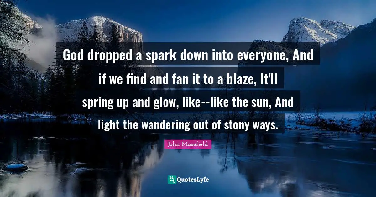 God dropped a spark down into everyone, And if we find and fan it to a blaze, It'll spring up and glow, like--like the sun, And light the wandering out of stony ways.