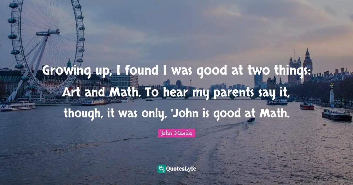 Growing up, I found I was good at two things: Art and Math. To hear my parents say it, though, it was only, 'John is good at Math.