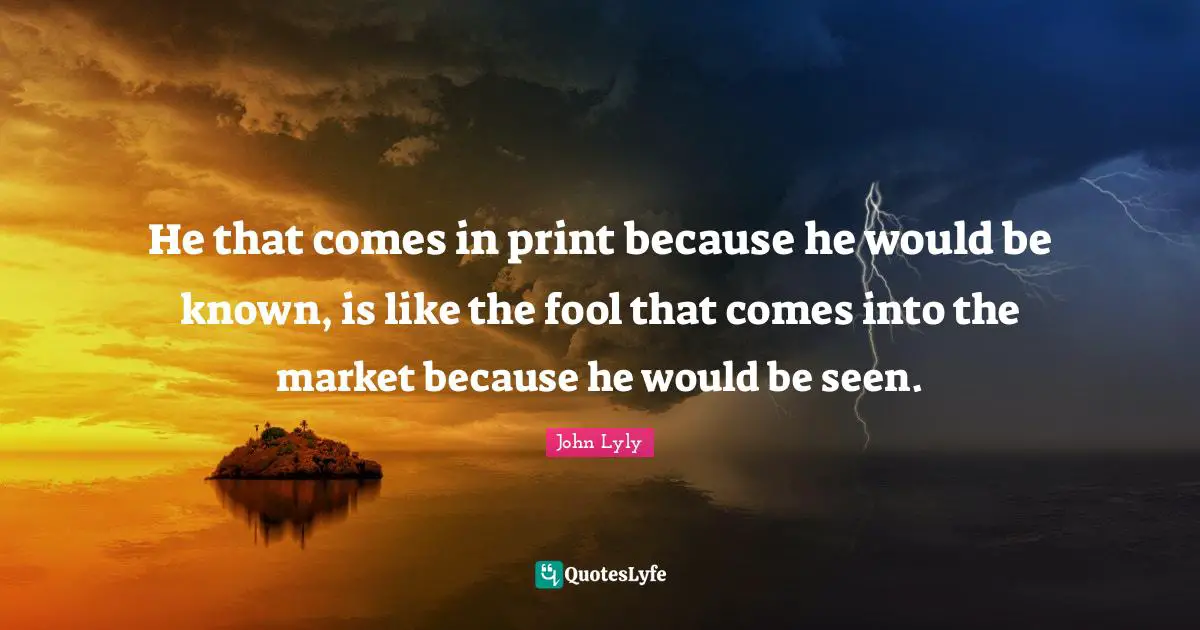 He that comes in print because he would be known, is like the fool that comes into the market because he would be seen.