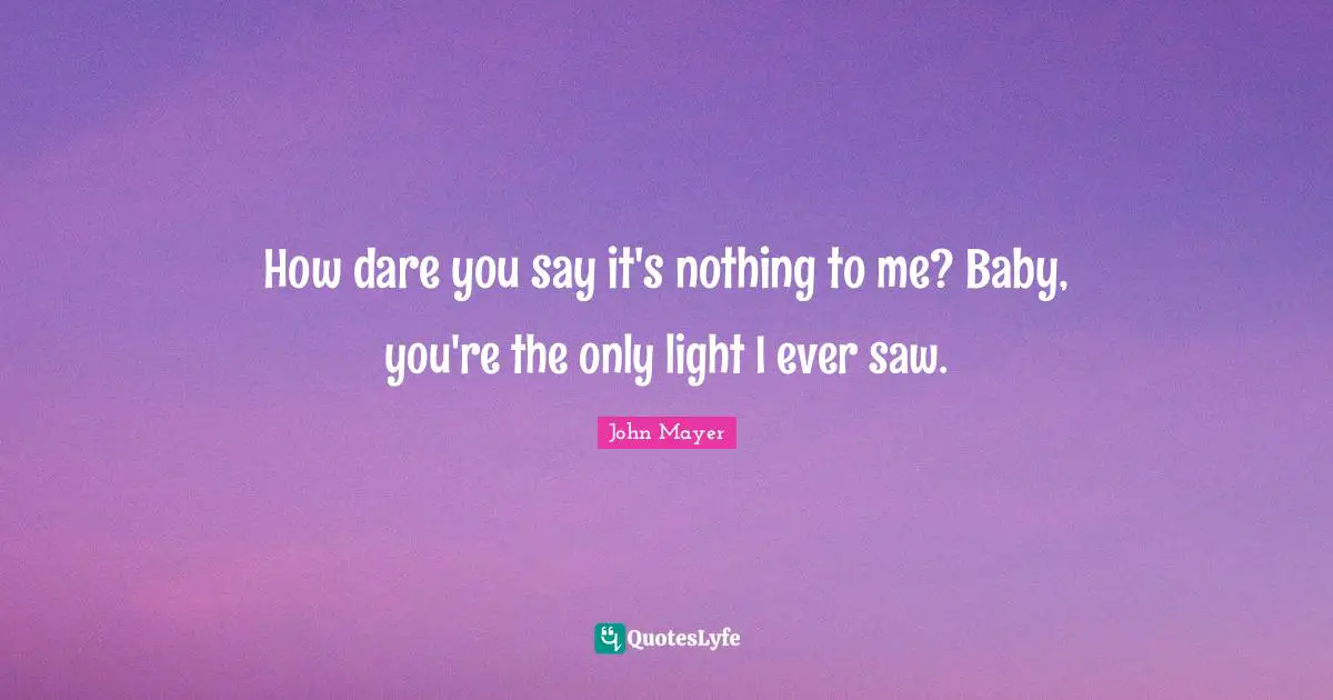 How dare you say it's nothing to me? Baby, you're the only light I ever saw.
